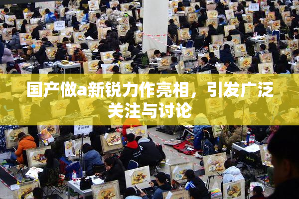 国产做a新锐力作亮相，引发广泛关注与讨论