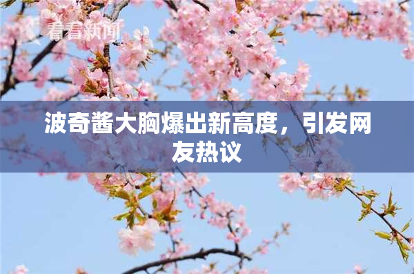 波奇酱大胸爆出新高度，引发网友热议