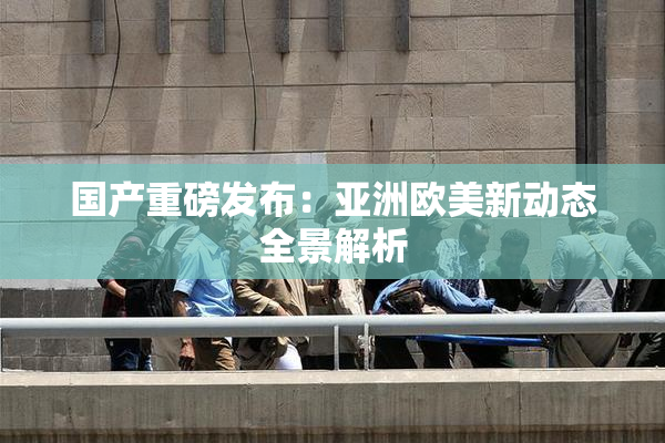 国产重磅发布：亚洲欧美新动态全景解析