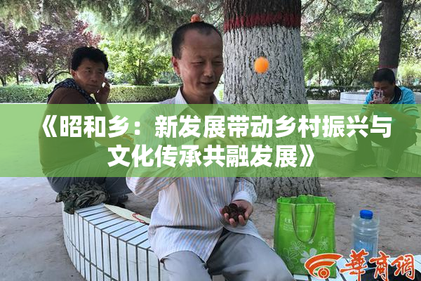 《昭和乡：新发展带动乡村振兴与文化传承共融发展》