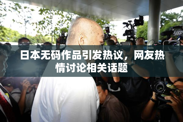 日本无码作品引发热议，网友热情讨论相关话题
