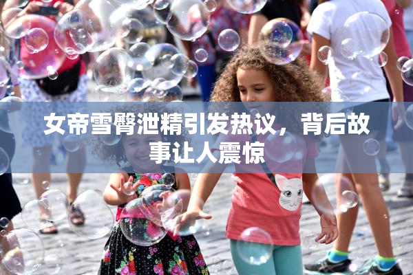 女帝雪臀泄精引发热议，背后故事让人震惊