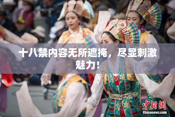 十八禁内容无所遮掩，尽显刺激魅力！