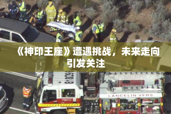 《神印王座》遭遇挑战，未来走向引发关注