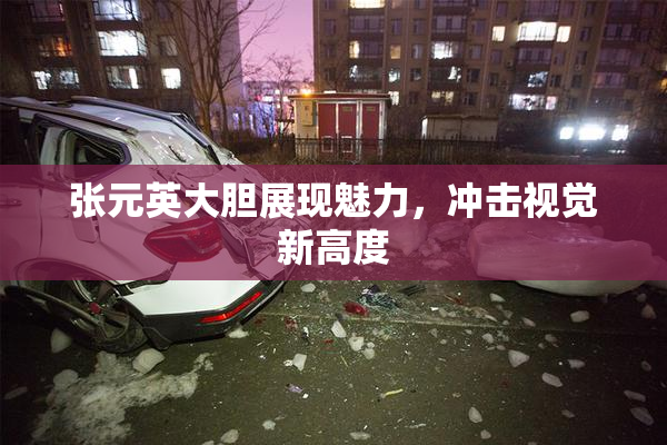 张元英大胆展现魅力，冲击视觉新高度