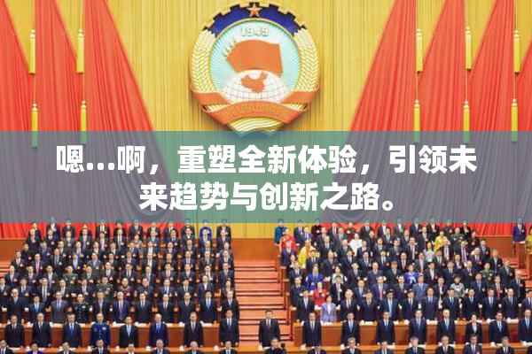 嗯…啊，重塑全新体验，引领未来趋势与创新之路。