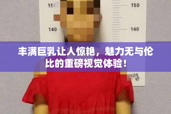 丰满巨乳让人惊艳，魅力无与伦比的重磅视觉体验！