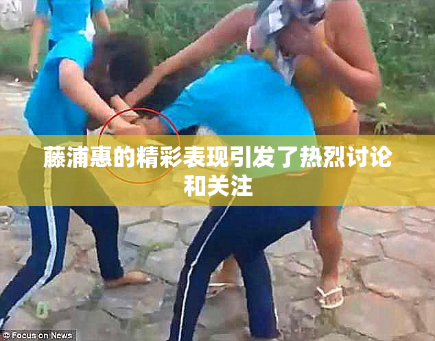藤浦惠的精彩表现引发了热烈讨论和关注