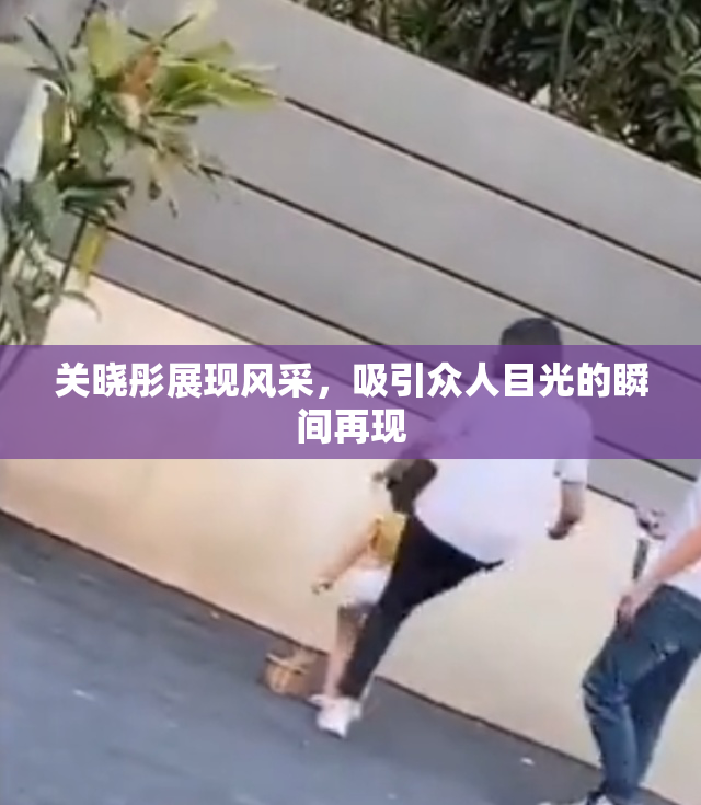 关晓彤展现风采，吸引众人目光的瞬间再现