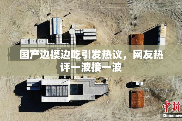 国产边摸边吃引发热议，网友热评一波接一波