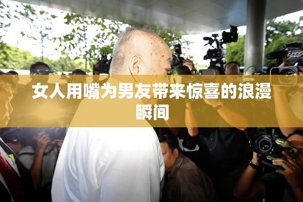 女人用嘴为男友带来惊喜的浪漫瞬间