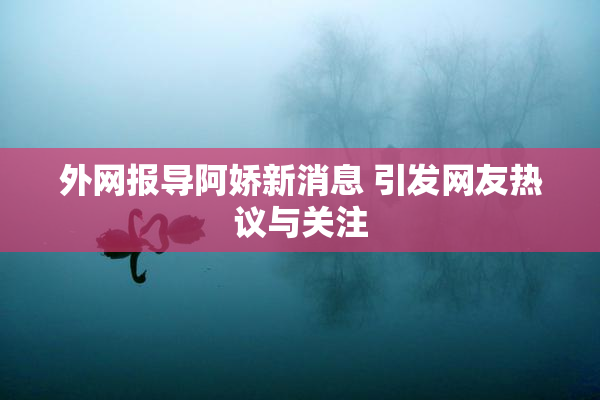 外网报导阿娇新消息 引发网友热议与关注