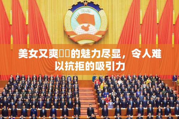 美女又爽❌‌的魅力尽显，令人难以抗拒的吸引力