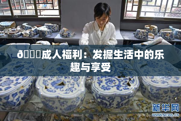 🔞成人福利：发掘生活中的乐趣与享受
