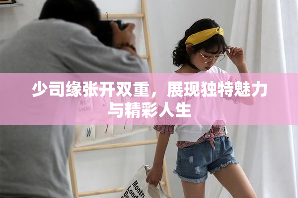 少司缘张开双重，展现独特魅力与精彩人生