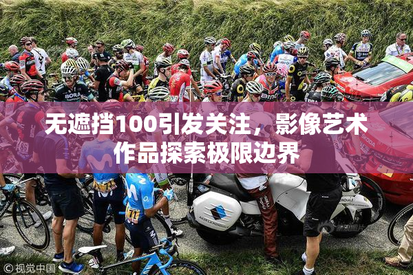 无遮挡100引发关注，影像艺术作品探索极限边界