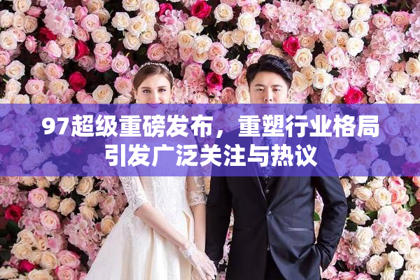 97超级重磅发布，重塑行业格局引发广泛关注与热议