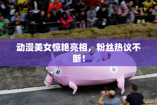 动漫美女惊艳亮相，粉丝热议不断！