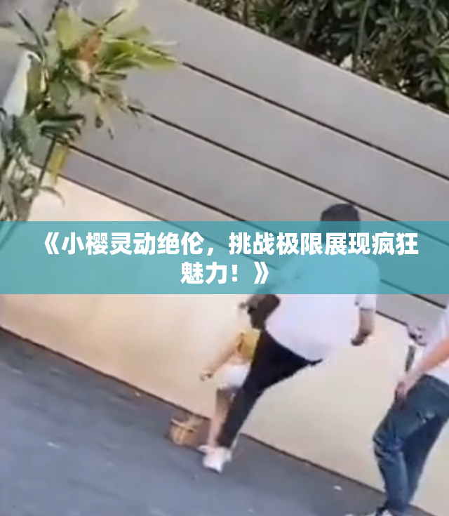 《小樱灵动绝伦，挑战极限展现疯狂魅力！》