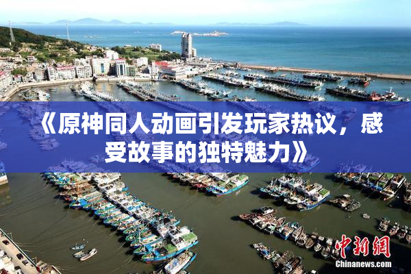 《原神同人动画引发玩家热议，感受故事的独特魅力》