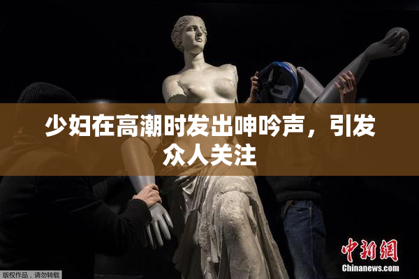 少妇在高潮时发出呻吟声，引发众人关注