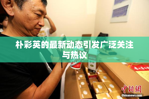 朴彩英的最新动态引发广泛关注与热议