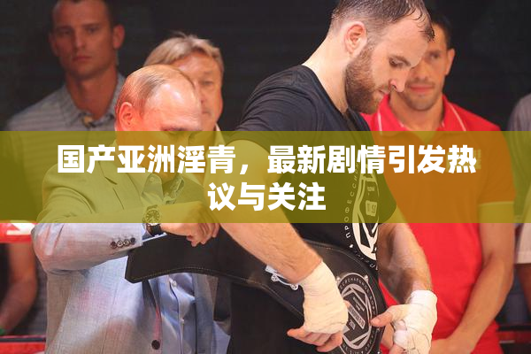 国产亚洲淫青，最新剧情引发热议与关注