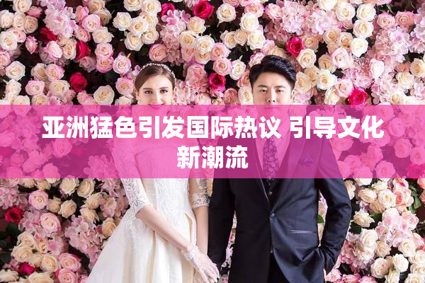 亚洲猛色引发国际热议 引导文化新潮流