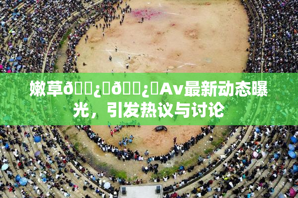 嫩草🌿‌🌿‌Av最新动态曝光，引发热议与讨论