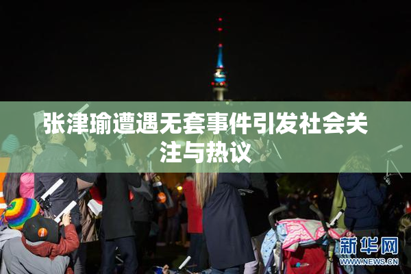 张津瑜遭遇无套事件引发社会关注与热议