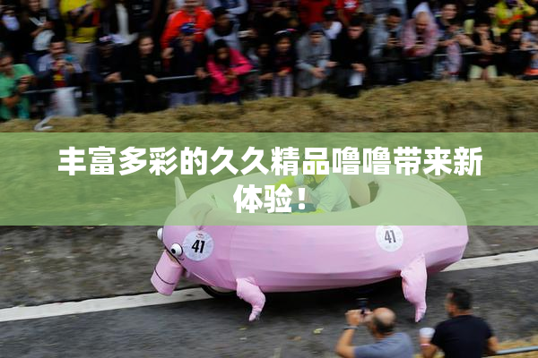 丰富多彩的久久精品噜噜带来新体验！