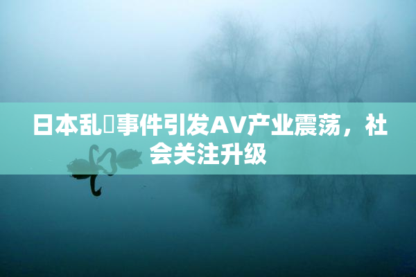 日本乱婬事件引发AV产业震荡，社会关注升级