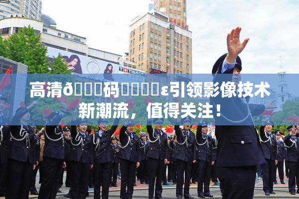 高清🈚码❌‌❌‌ε引领影像技术新潮流，值得关注！