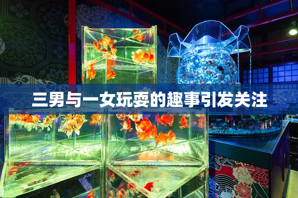 三男与一女玩耍的趣事引发关注