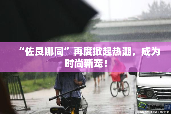 “佐良娜同”再度掀起热潮，成为时尚新宠！