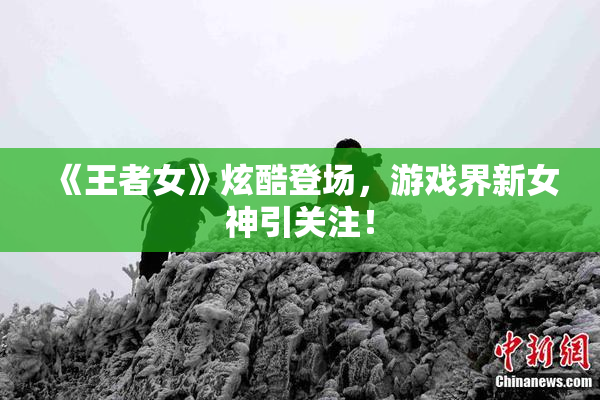 《王者女》炫酷登场，游戏界新女神引关注！