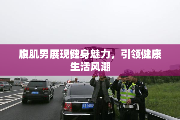 腹肌男展现健身魅力，引领健康生活风潮