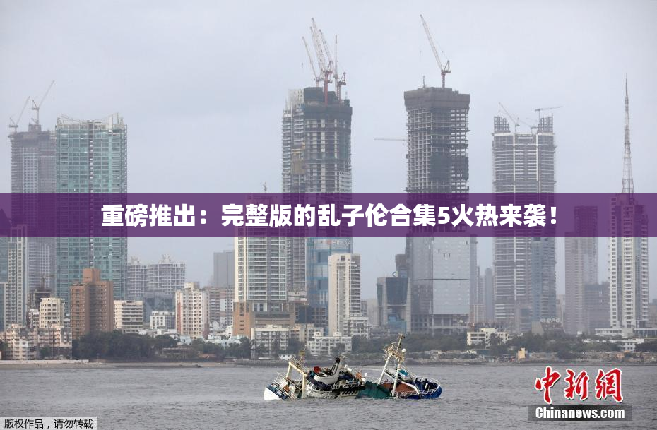 重磅推出：完整版的乱子伦合集5火热来袭！