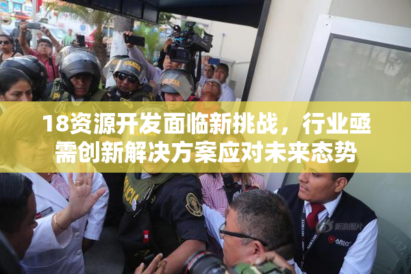 18资源开发面临新挑战，行业亟需创新解决方案应对未来态势
