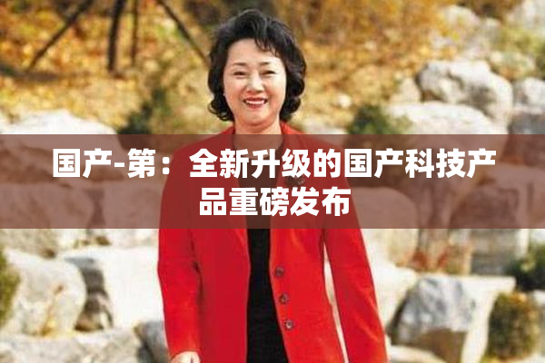 国产-第：全新升级的国产科技产品重磅发布