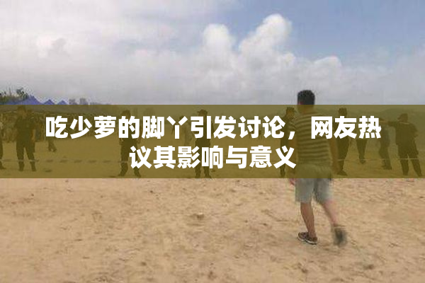 吃少萝的脚丫引发讨论，网友热议其影响与意义