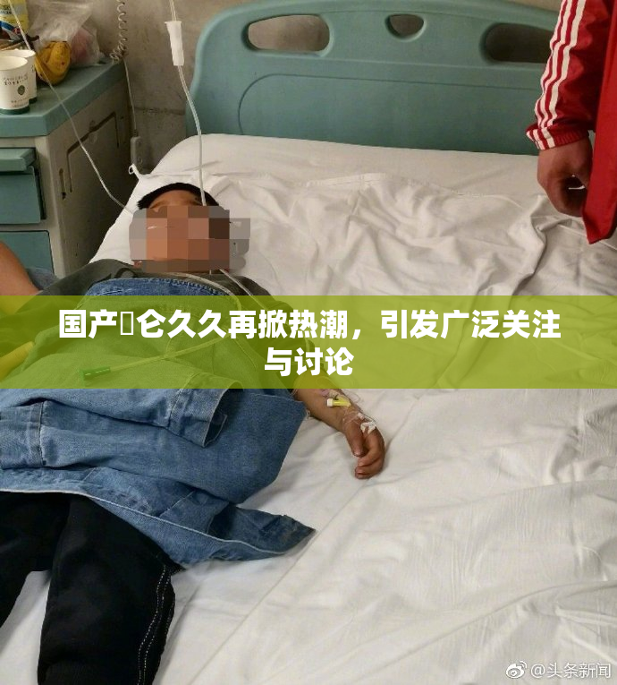 国产婬仑久久再掀热潮，引发广泛关注与讨论
