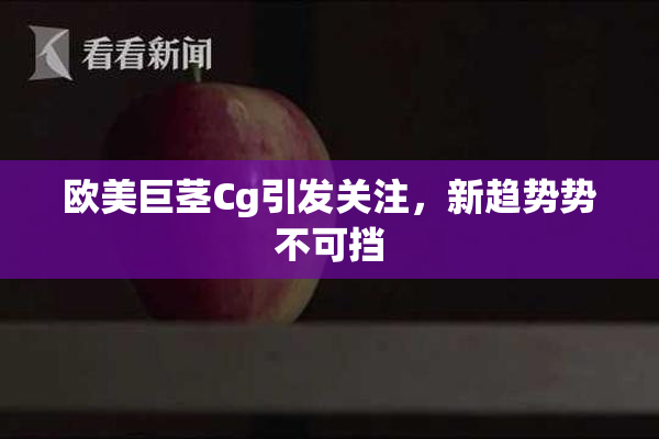 欧美巨茎Cg引发关注，新趋势势不可挡