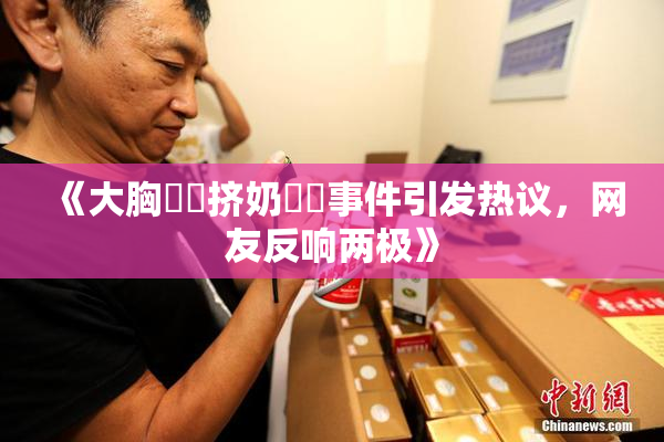 《大胸❌‌挤奶❌‌事件引发热议，网友反响两极》