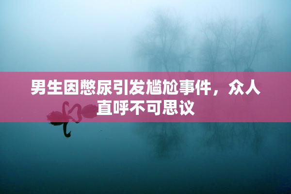 男生因憋尿引发尴尬事件，众人直呼不可思议