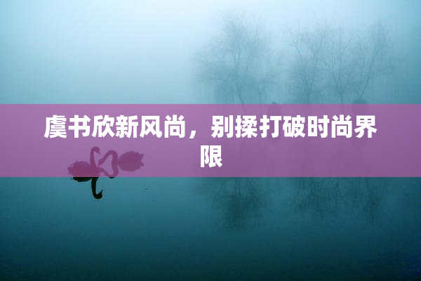 虞书欣新风尚，别揉打破时尚界限