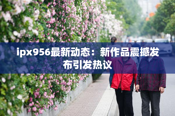 ipx956最新动态：新作品震撼发布引发热议