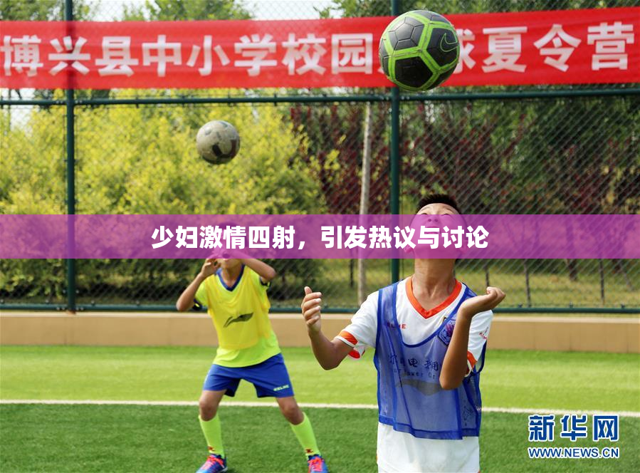 少妇激情四射，引发热议与讨论