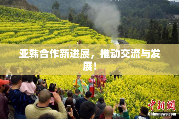 亚韩合作新进展，推动交流与发展！