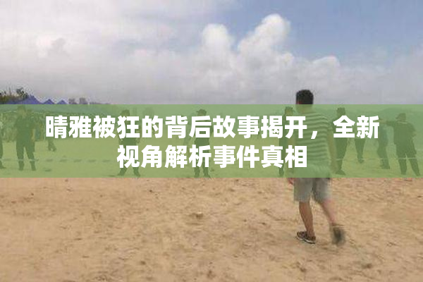 晴雅被狂的背后故事揭开，全新视角解析事件真相